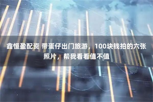 鑫恒盈配资 带蛋仔出门旅游，100块钱拍的六张照片，帮我看看值不值