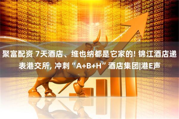 聚富配资 7天酒店、维也纳都是它家的! 锦江酒店递表港交所, 冲刺“A+B+H”酒店集团|港E声