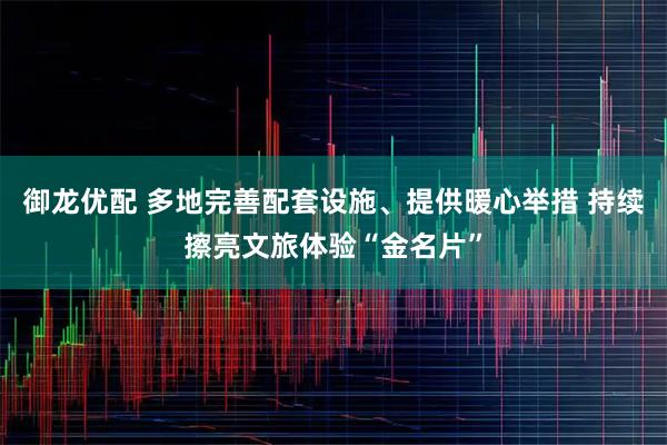 御龙优配 多地完善配套设施、提供暖心举措 持续擦亮文旅体验“金名片”