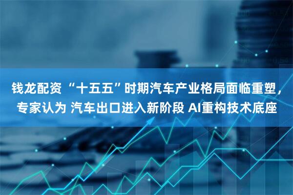 钱龙配资 “十五五”时期汽车产业格局面临重塑,专家认为 汽车出口进入新阶段 AI重构技术底座