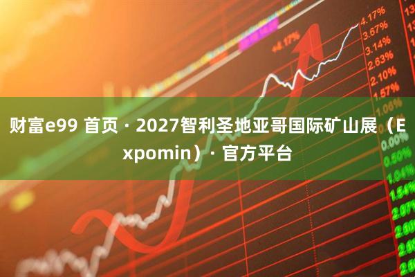 财富e99 首页 · 2027智利圣地亚哥国际矿山展(Expomin)· 官方平台