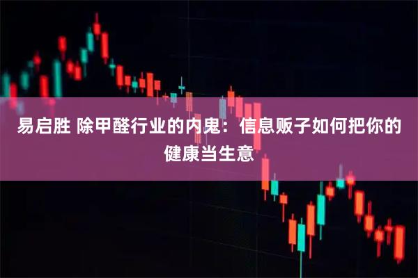 易启胜 除甲醛行业的内鬼：信息贩子如何把你的健康当生意